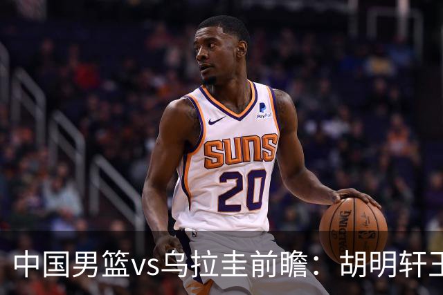 中国男篮vs乌拉圭前瞻：胡明轩王俊杰领衔归队 内线轮换引重点关注