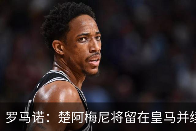罗马诺：楚阿梅尼将留在皇马并续约 卡马文加目前不想离队
